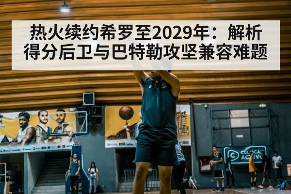 热火续约希罗至2029年:解析得分后卫与巴特勒攻坚兼容难题